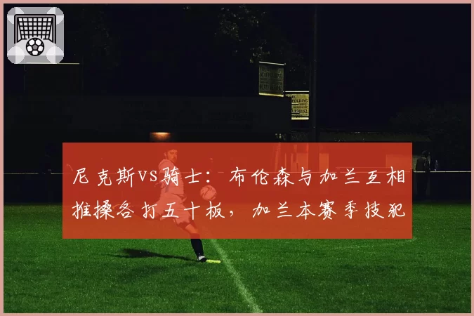尼克斯vs骑士：布伦森与加兰互相推搡各打五十板，加兰本赛季技犯5次远超布伦森