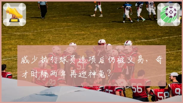 威少执行球员选项后仍被交易,奇才时隔两年再迎神龟?