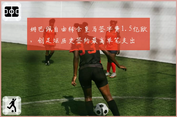 姆巴佩自由转会皇马签字费1.5亿欧,创足坛历史签约最高单笔支出
