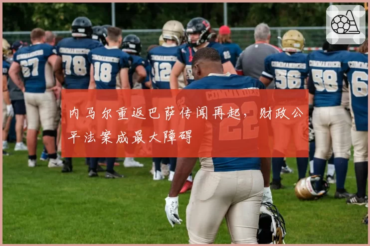 内马尔重返巴萨传闻再起,财政公平法案成最大障碍