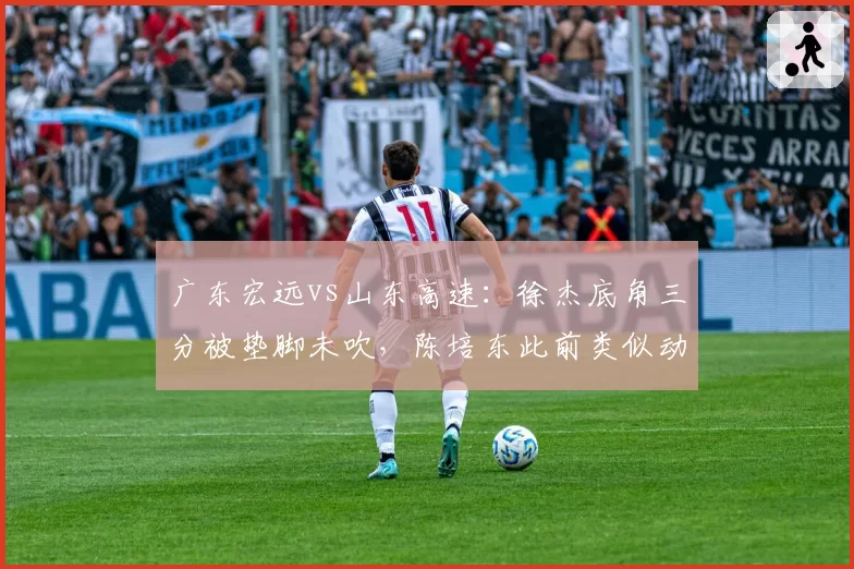 广东宏远vs山东高速:徐杰底角三分被垫脚未吹,陈培东此前类似动作却遭追罚