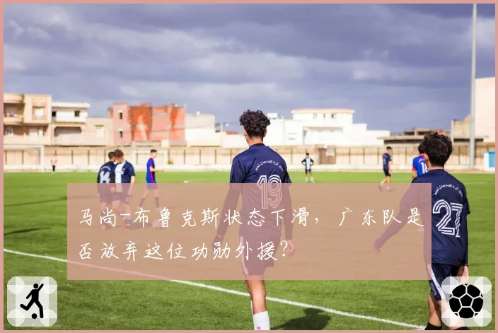 马尚-布鲁克斯状态下滑，广东队是否放弃这位功勋外援？