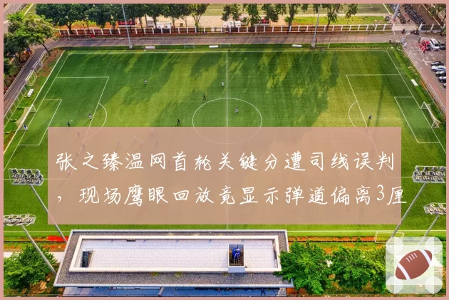 张之臻温网首轮关键分遭司线误判,现场鹰眼回放竟显示弹道偏离3厘米