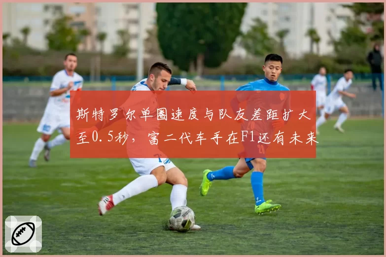 斯特罗尔单圈速度与队友差距扩大至0.5秒，富二代车手在F1还有未来吗？