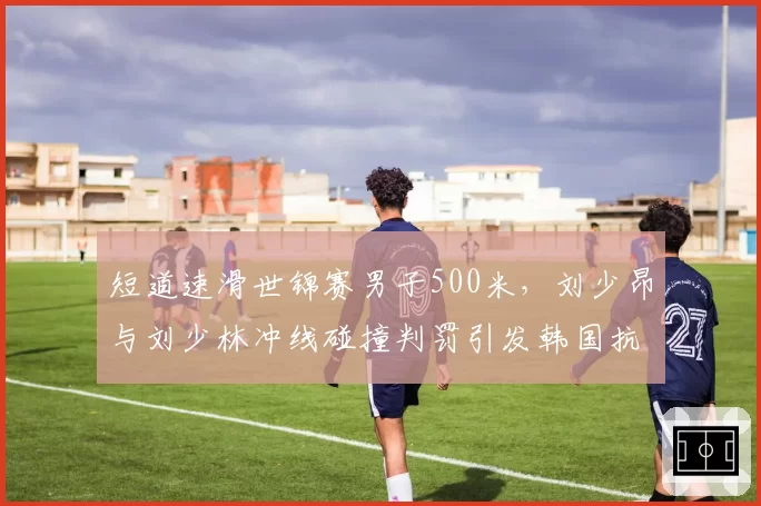 短道速滑世锦赛男子500米,刘少昂与刘少林冲线碰撞判罚引发韩国抗议