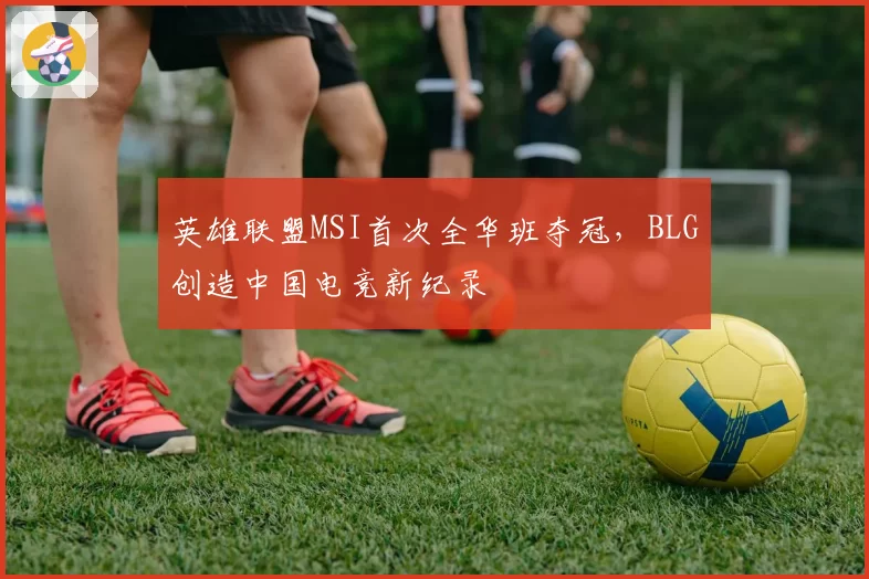 英雄联盟MSI首次全华班夺冠,BLG创造中国电竞新纪录