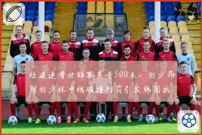 短道速滑世锦赛男子500米,刘少昂与刘少林冲线碰撞判罚引发韩国抗议
