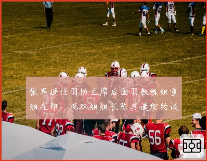 张军连任羽协主席后国羽教练组重组在即,混双组组长陈其遒续约谈判陷入僵局