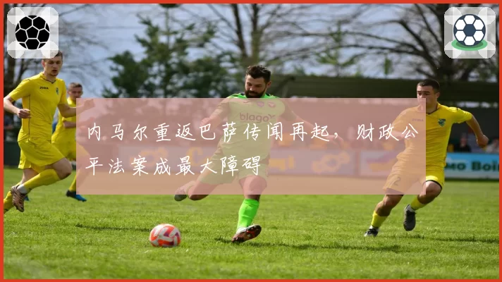 内马尔重返巴萨传闻再起,财政公平法案成最大障碍