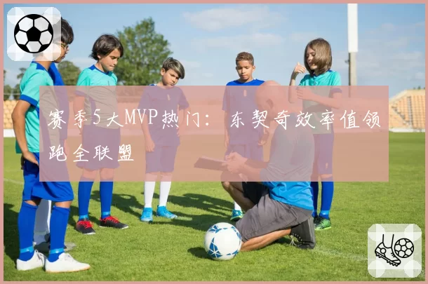 赛季5大MVP热门：东契奇效率值领跑全联盟