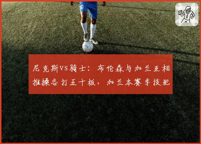 尼克斯vs骑士:布伦森与加兰互相推搡各打五十板,加兰本赛季技犯5次远超布伦森