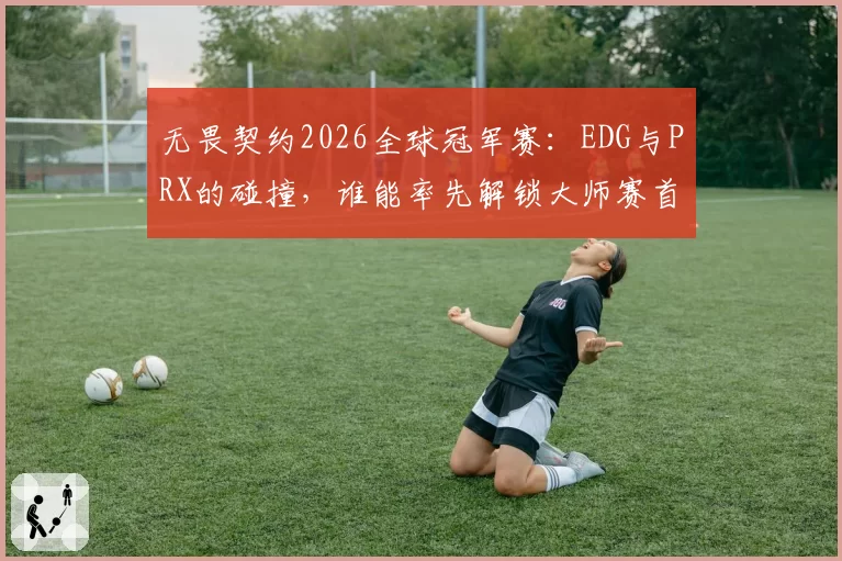 无畏契约2026全球冠军赛：EDG与PRX的碰撞，谁能率先解锁大师赛首冠？