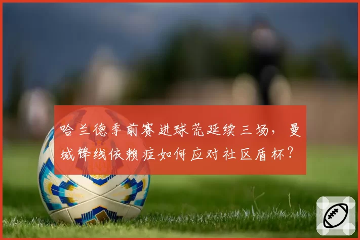 哈兰德季前赛进球荒延续三场，曼城锋线依赖症如何应对社区盾杯？