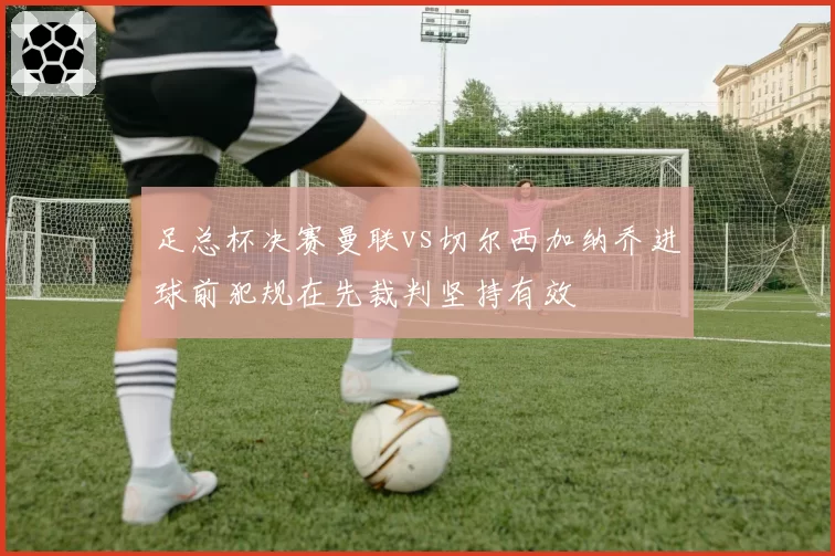 足总杯决赛曼联vs切尔西加纳乔进球前犯规在先裁判坚持有效