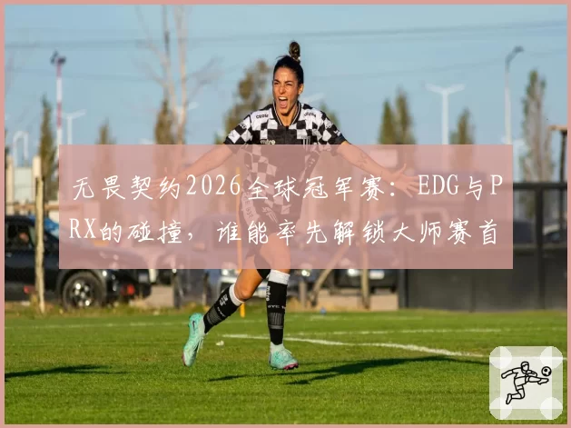 无畏契约2026全球冠军赛：EDG与PRX的碰撞，谁能率先解锁大师赛首冠？