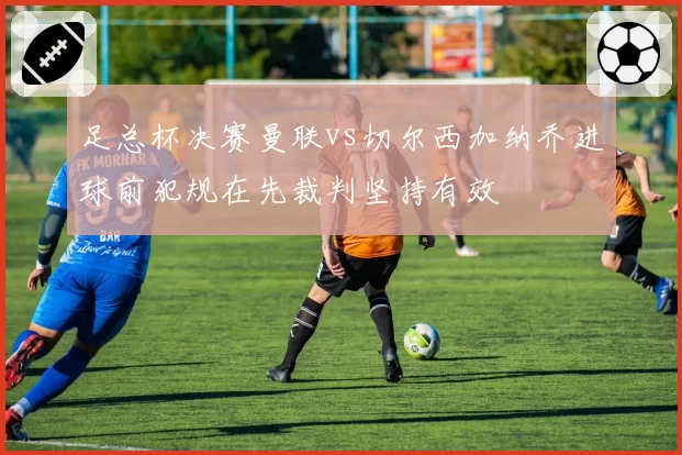 足总杯决赛曼联vs切尔西加纳乔进球前犯规在先裁判坚持有效