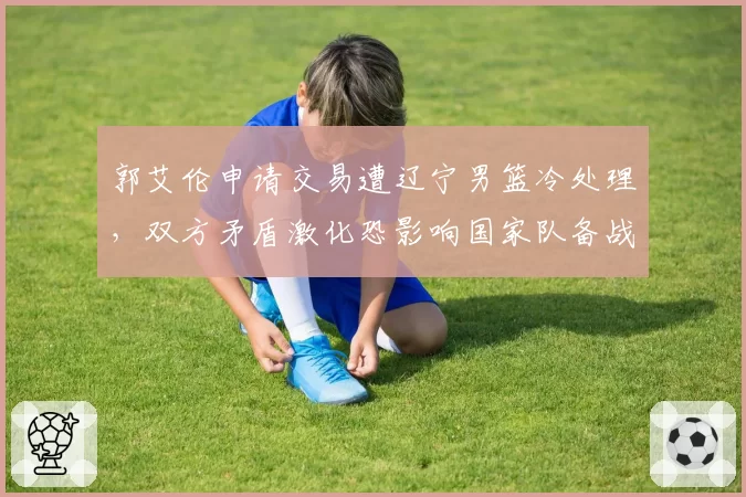 郭艾伦申请交易遭辽宁男篮冷处理，双方矛盾激化恐影响国家队备战