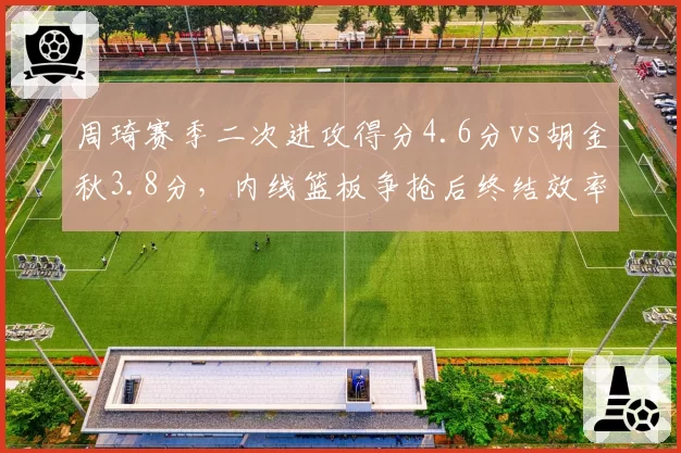 周琦赛季二次进攻得分4.6分vs胡金秋3.8分,内线篮板争抢后终结效率对比