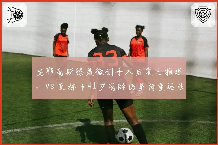 克耶高斯膝盖微创手术后复出推迟，vs 瓦林卡41岁高龄仍坚持重返法网