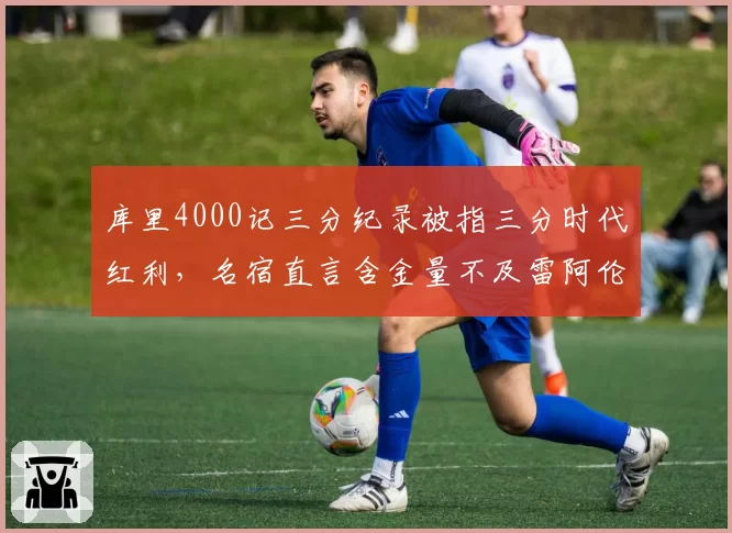 库里4000记三分纪录被指三分时代红利，名宿直言含金量不及雷阿伦