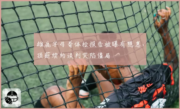 雄鹿字母哥体检报告被曝有隐患，顶薪续约谈判突陷僵局