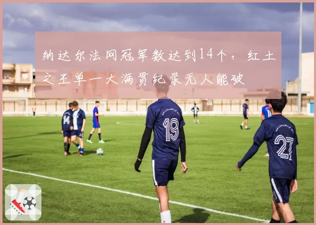 纳达尔法网冠军数达到14个，红土之王单一大满贯纪录无人能破