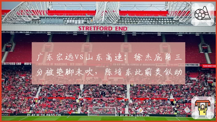 广东宏远vs山东高速：徐杰底角三分被垫脚未吹，陈培东此前类似动作却遭追罚