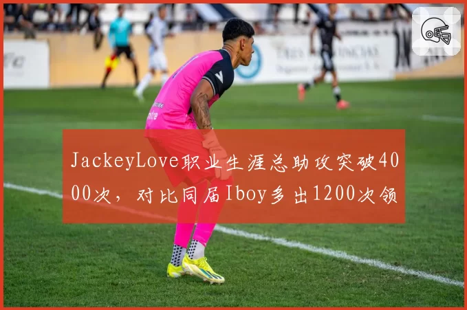 JackeyLove职业生涯总助攻突破4000次,对比同届Iboy多出1200次领跑新生代__br_
