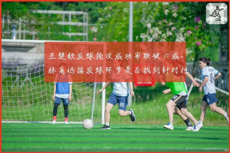 王楚钦发球抢攻成功率跌破六成，林高远接发球环节是否找到针对性破解方案？