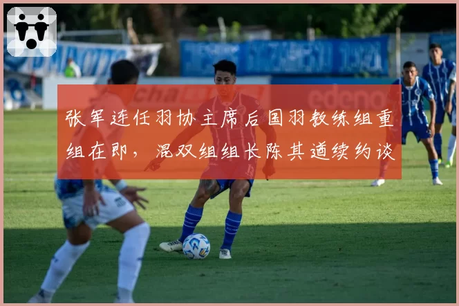 张军连任羽协主席后国羽教练组重组在即,混双组组长陈其遒续约谈判陷入僵局