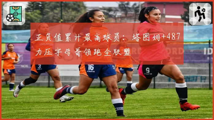 正负值累计最高球员：塔图姆+487力压字母哥领跑全联盟