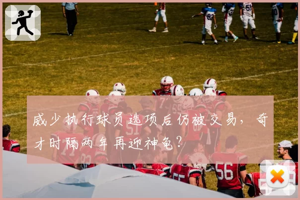 威少执行球员选项后仍被交易，奇才时隔两年再迎神龟？