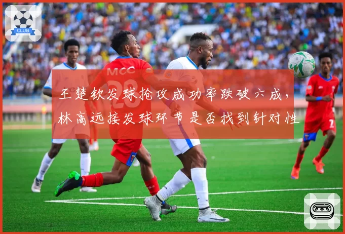 王楚钦发球抢攻成功率跌破六成,林高远接发球环节是否找到针对性破解方案?
