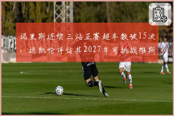 诺里斯连续三站正赛超车数破15次，迈凯伦评估其2027年可挑战维斯塔潘