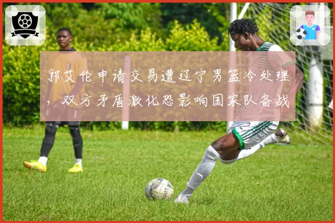郭艾伦申请交易遭辽宁男篮冷处理,双方矛盾激化恐影响国家队备战