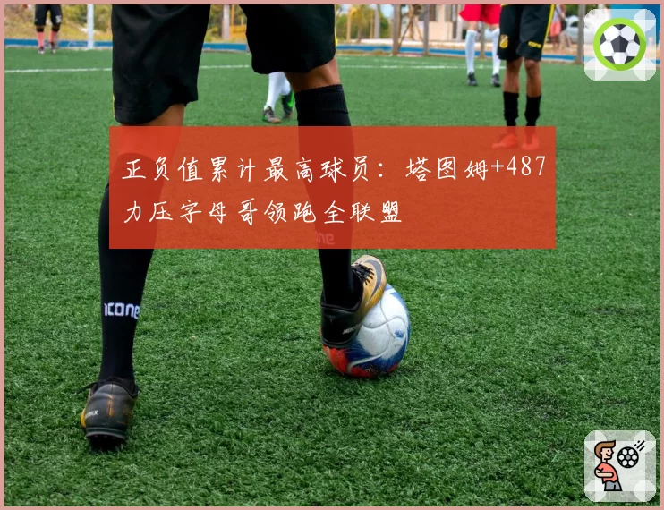 正负值累计最高球员:塔图姆+487力压字母哥领跑全联盟