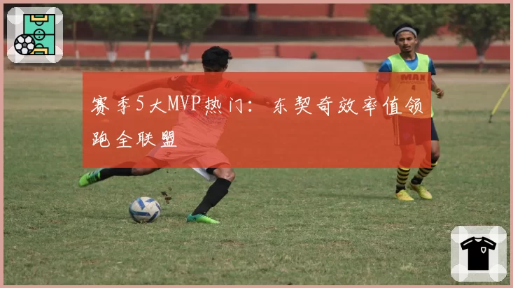 赛季5大MVP热门：东契奇效率值领跑全联盟