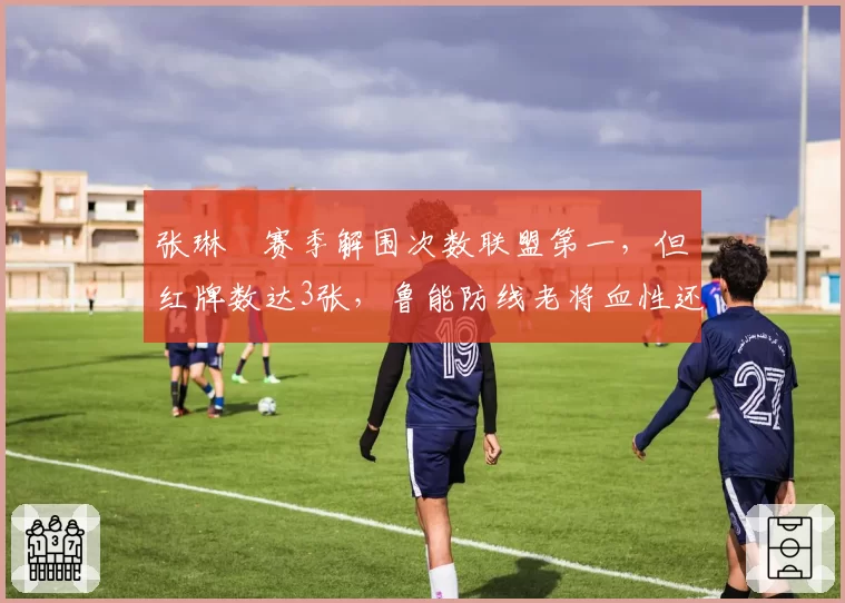 张琳芃赛季解围次数联盟第一，但红牌数达3张，鲁能防线老将血性还是鲁莽？